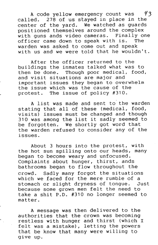 A code yellow emergency count was 73 called. 278 of us stayed in place in the center of the yard. We watched as guards positioned themselves around the complex with guns ands video cameras. Finally one officer came down to speak with is. The warden was asked to come out and speak with us and we were told that he wouldn’t.  After the officer returned to the buildings the inmates talked what was to then be done. Though poor medical, food, and visit situations are major and important issues they began to overwhelm the issue which was the cause of the protest. The issue of policy #310.  A list was made and sent to the warden stating that all of these (medical, food, visits) issues must be changed and though 310 was among the list it sadly seemed to be forgotten. We shortly got word that the warden refused to consider any of the issues.  About 3 hours into the protest, with the hot sun spilling onto our heads, many began to become weary and unfocused. Complaints about hunger, thirst, ands bathrooms began to flow throughout the  crowd. Sadly many forgot the situations which we faced for the mere rumble of a stomach or slight dryness of tongue. Just because some grown men felt the need to take a shit P.D. #310 no longer seemed to matter.  A message was then delivered to the authorities that the crown was becoming restless with hunger and thirst (which I felt was a mistake), letting the powers that be know that many were willing to give up. 
